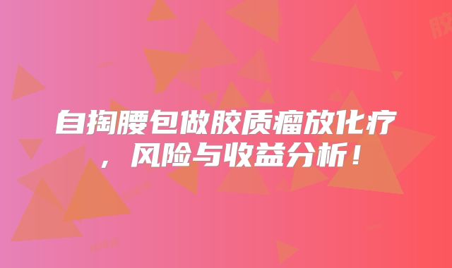 自掏腰包做胶质瘤放化疗，风险与收益分析！