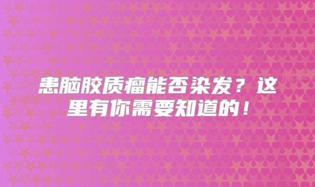 患脑胶质瘤能否染发？这里有你需要知道的！