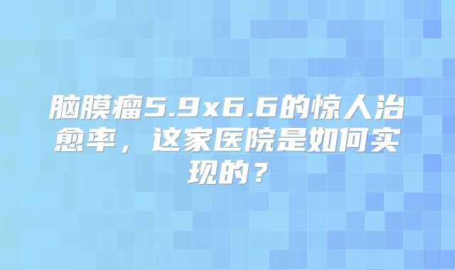 脑膜瘤5.9x6.6的惊人治愈率，这家医院是如何实现的？