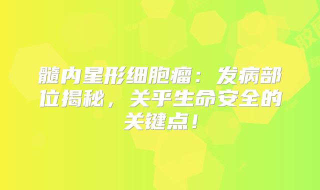 髓内星形细胞瘤：发病部位揭秘，关乎生命安全的关键点！