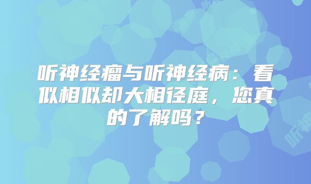 听神经瘤与听神经病：看似相似却大相径庭，您真的了解吗？