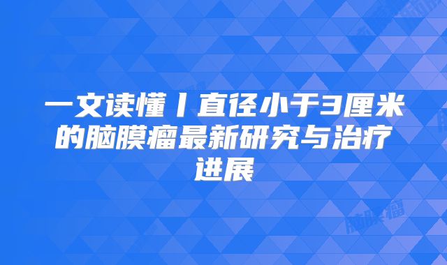 一文读懂丨直径小于3厘米的脑膜瘤最新研究与治疗进展