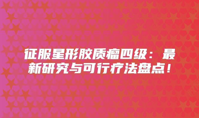 征服星形胶质瘤四级：最新研究与可行疗法盘点！