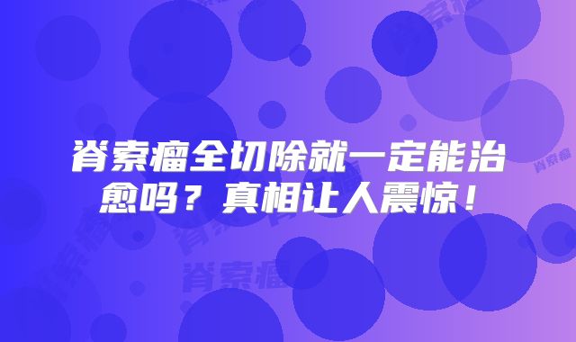脊索瘤全切除就一定能治愈吗？真相让人震惊！