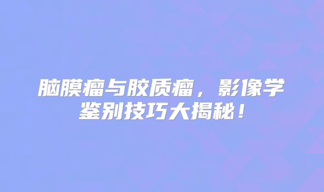 脑膜瘤与胶质瘤，影像学鉴别技巧大揭秘！