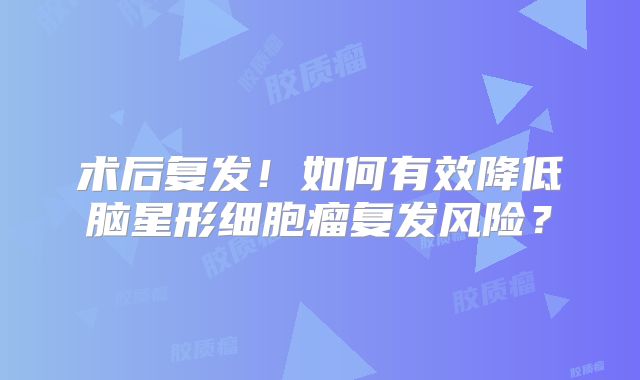 术后复发！如何有效降低脑星形细胞瘤复发风险？