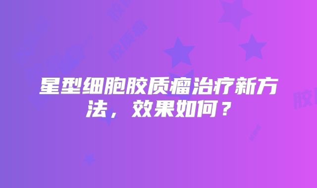 星型细胞胶质瘤治疗新方法，效果如何？