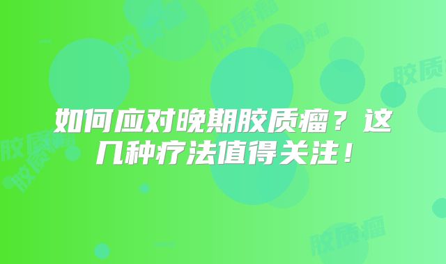 如何应对晚期胶质瘤？这几种疗法值得关注！