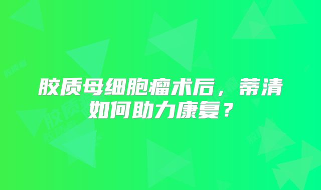 胶质母细胞瘤术后，蒂清如何助力康复？