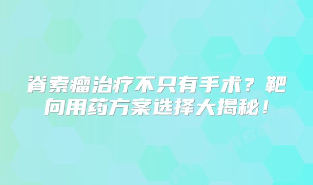 脊索瘤治疗不只有手术？靶向用药方案选择大揭秘！