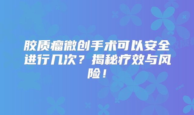 胶质瘤微创手术可以安全进行几次？揭秘疗效与风险！