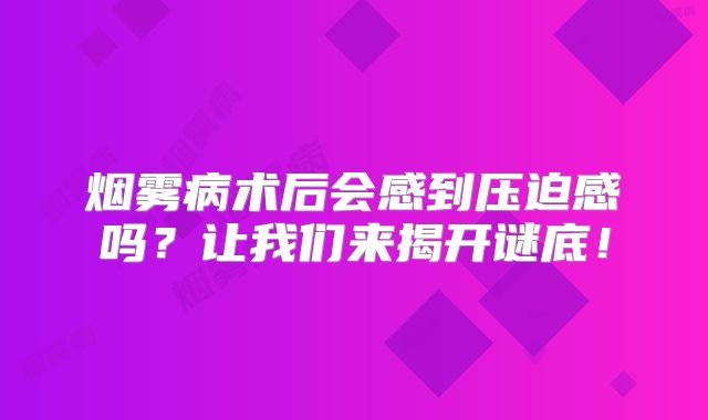烟雾病术后会感到压迫感吗？让我们来揭开谜底！