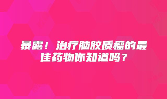 暴露！治疗脑胶质瘤的最佳药物你知道吗？