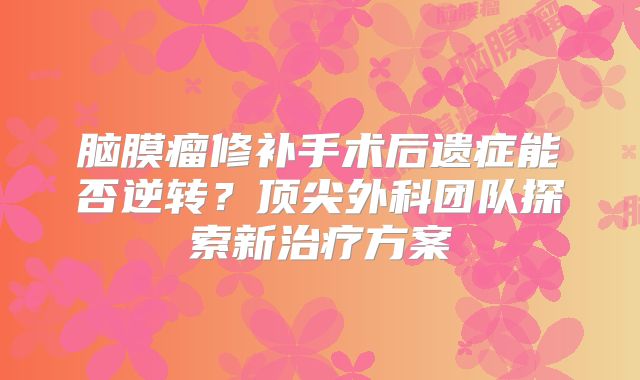 脑膜瘤修补手术后遗症能否逆转？顶尖外科团队探索新治疗方案