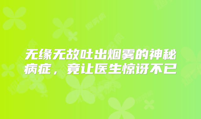 无缘无故吐出烟雾的神秘病症，竟让医生惊讶不已