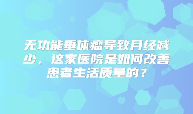 无功能垂体瘤导致月经减少，这家医院是如何改善患者生活质量的？