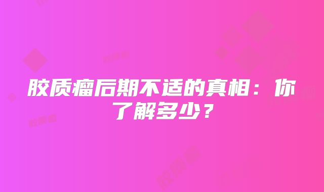 胶质瘤后期不适的真相：你了解多少？