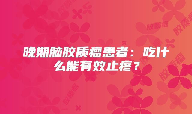 晚期脑胶质瘤患者：吃什么能有效止疼？