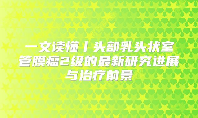 一文读懂丨头部乳头状室管膜瘤2级的最新研究进展与治疗前景