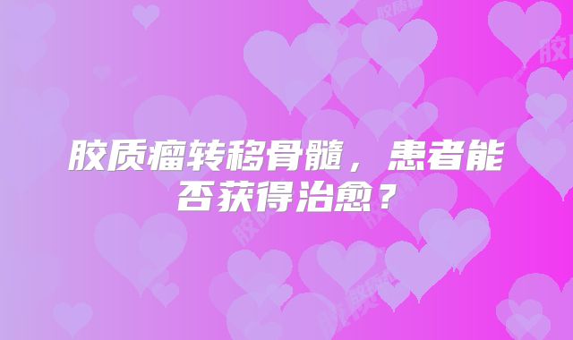 胶质瘤转移骨髓，患者能否获得治愈？