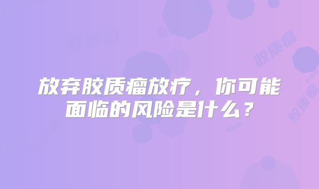 放弃胶质瘤放疗，你可能面临的风险是什么？