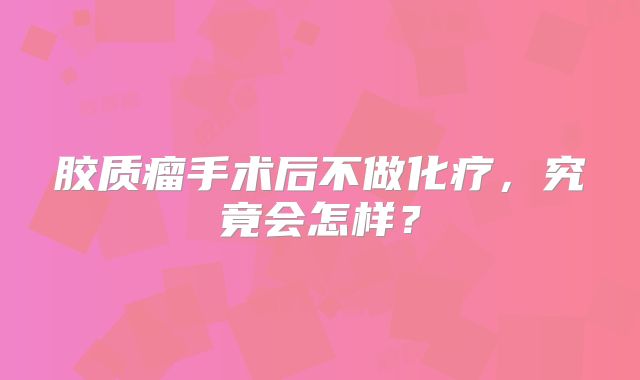 胶质瘤手术后不做化疗，究竟会怎样？