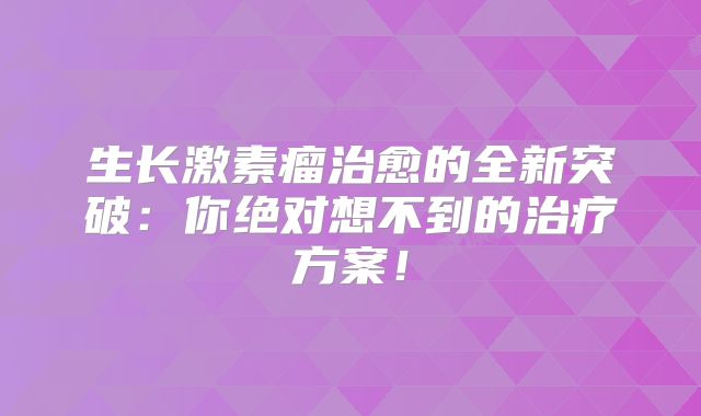生长激素瘤治愈的全新突破：你绝对想不到的治疗方案！