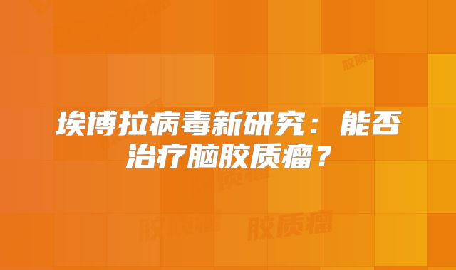埃博拉病毒新研究：能否治疗脑胶质瘤？