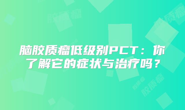 脑胶质瘤低级别PCT：你了解它的症状与治疗吗？