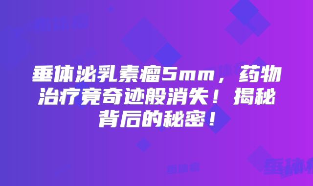 垂体泌乳素瘤5mm，药物治疗竟奇迹般消失！揭秘背后的秘密！