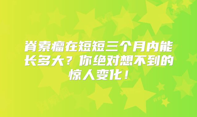 脊索瘤在短短三个月内能长多大？你绝对想不到的惊人变化！