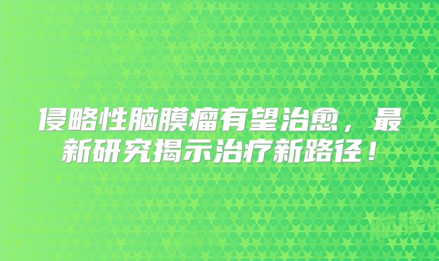 侵略性脑膜瘤有望治愈，最新研究揭示治疗新路径！