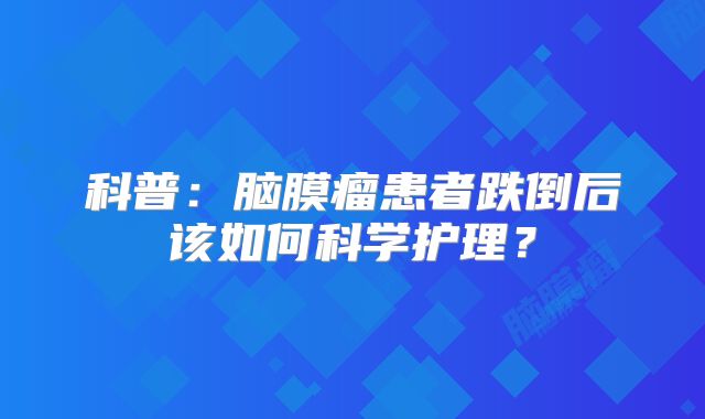 科普：脑膜瘤患者跌倒后该如何科学护理？