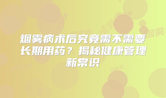 烟雾病术后究竟需不需要长期用药？揭秘健康管理新常识