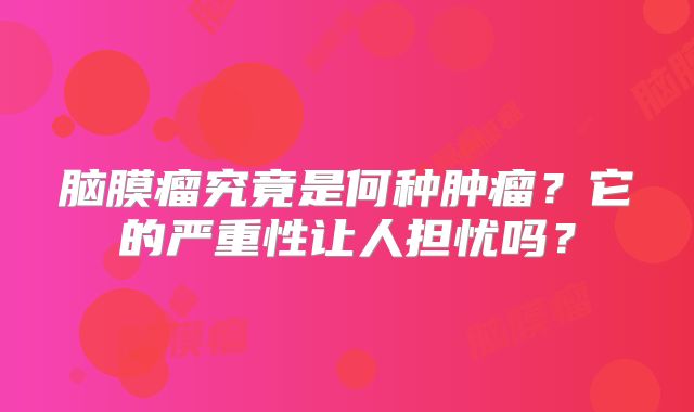 脑膜瘤究竟是何种肿瘤？它的严重性让人担忧吗？