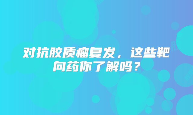对抗胶质瘤复发，这些靶向药你了解吗？