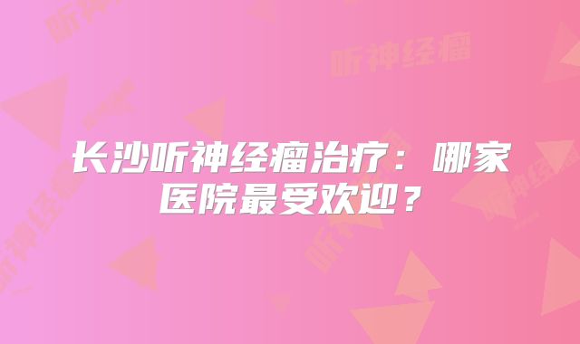 长沙听神经瘤治疗：哪家医院最受欢迎？