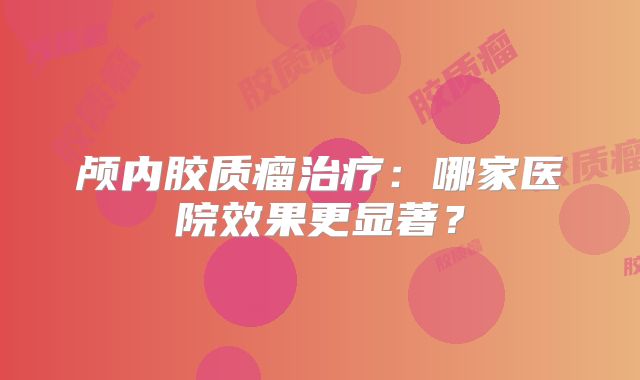 颅内胶质瘤治疗：哪家医院效果更显著？