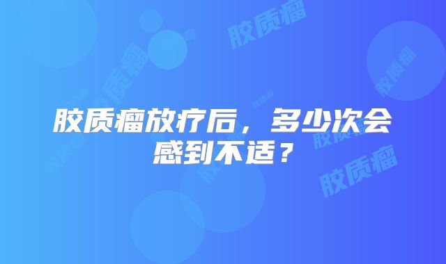 胶质瘤放疗后，多少次会感到不适？