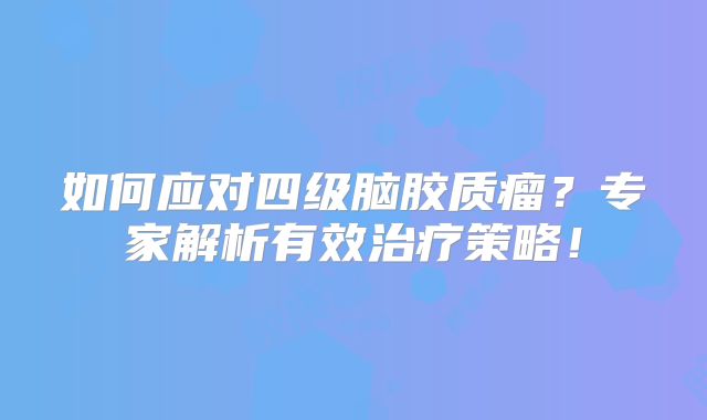 如何应对四级脑胶质瘤？专家解析有效治疗策略！
