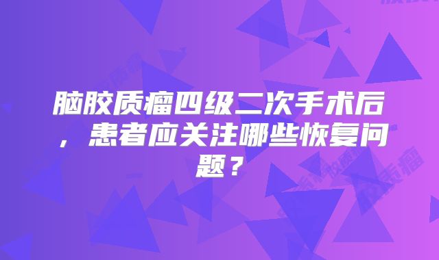 脑胶质瘤四级二次手术后，患者应关注哪些恢复问题？