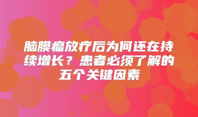 脑膜瘤放疗后为何还在持续增长？患者必须了解的五个关键因素