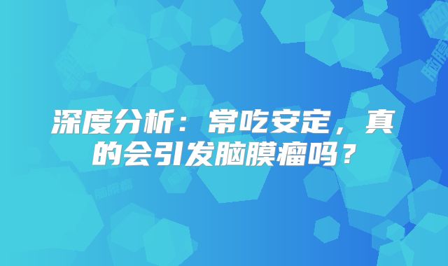 深度分析：常吃安定，真的会引发脑膜瘤吗？