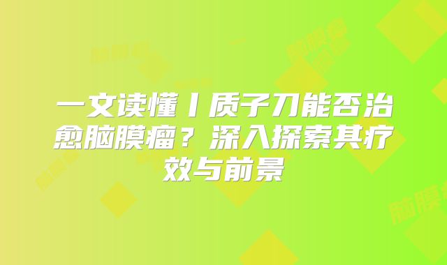 一文读懂丨质子刀能否治愈脑膜瘤？深入探索其疗效与前景