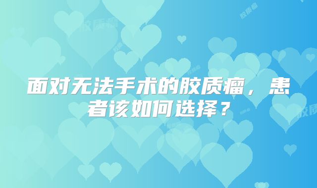 面对无法手术的胶质瘤，患者该如何选择？