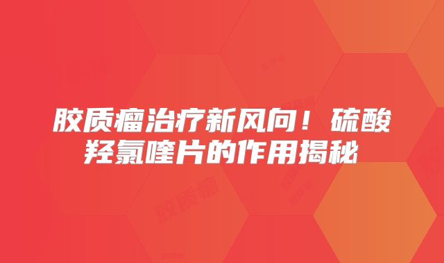 胶质瘤治疗新风向！硫酸羟氯喹片的作用揭秘