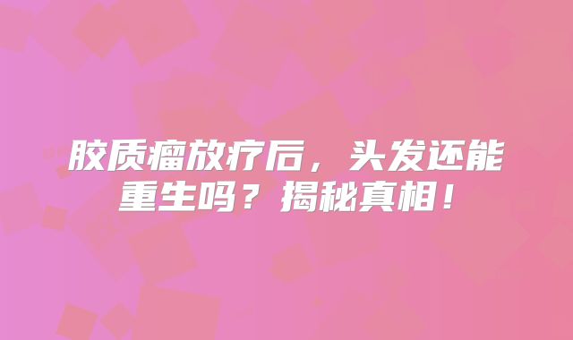 胶质瘤放疗后，头发还能重生吗？揭秘真相！