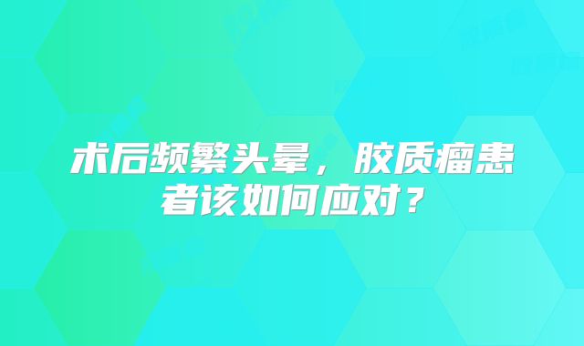 术后频繁头晕，胶质瘤患者该如何应对？
