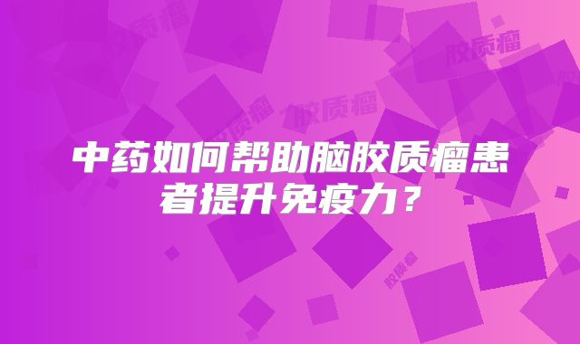 中药如何帮助脑胶质瘤患者提升免疫力？