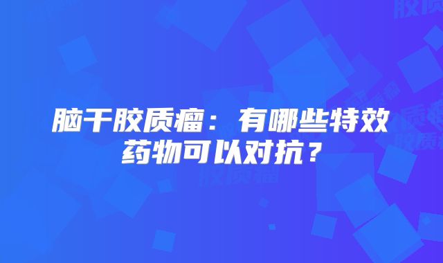 脑干胶质瘤：有哪些特效药物可以对抗？